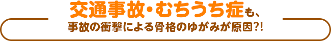 交通事故・むちうち症も、事故の衝撃による骨格のゆがみが原因?!