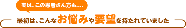 実は、この患者さん方も....最初は、こんなお悩みや要望を持たれていました