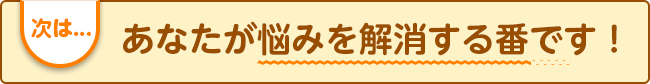 次は...あなたが悩みを解消する番です！